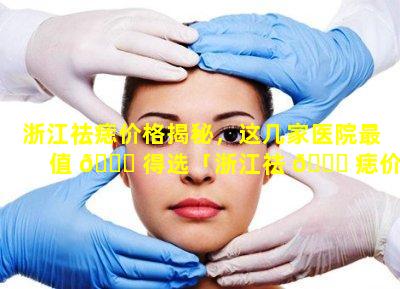 浙江祛痣价格揭秘，这几家医院最值 🐞 得选「浙江祛 🐝 痣价格揭秘,这几家医院最值得选」